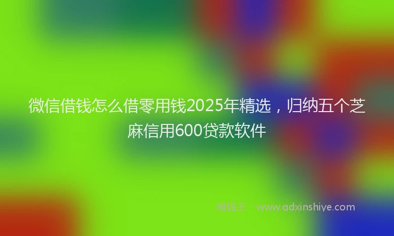 微信借钱怎么借零用钱2025年精选，归纳五个芝麻信用600贷款软件