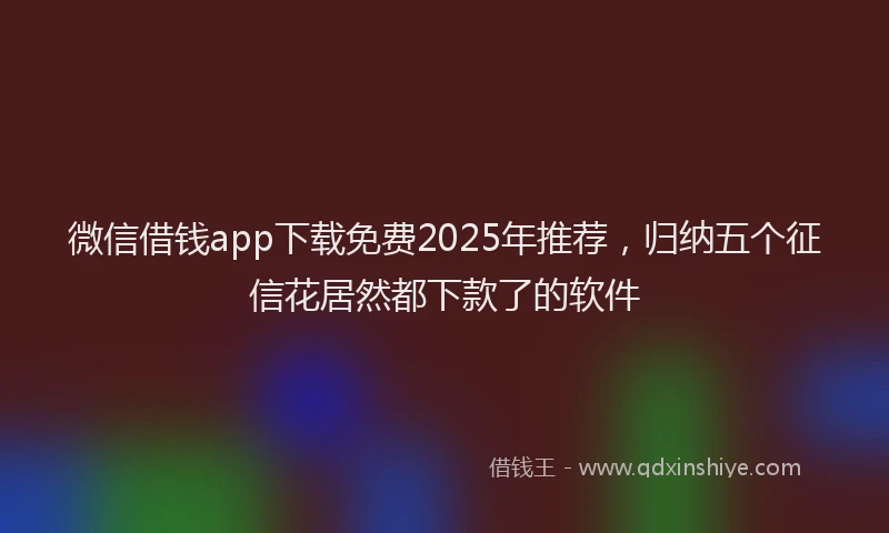 微信借钱app下载免费2025年推荐，归纳五个征信花居然都下款了的软件