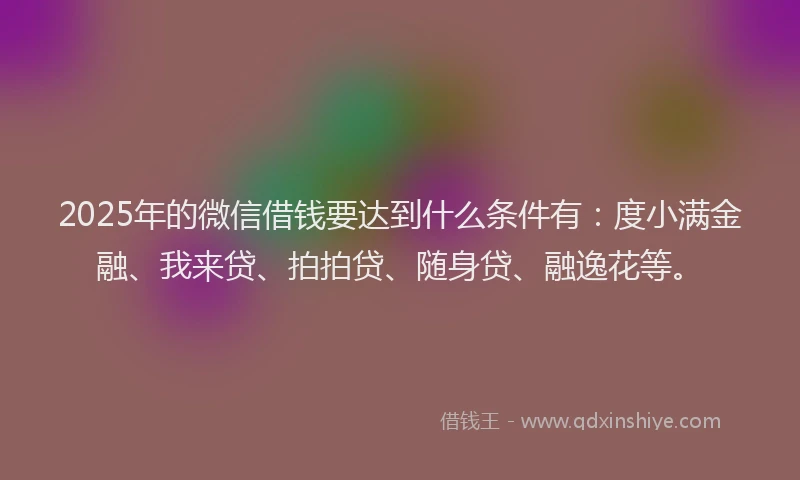 2025年的微信借钱要达到什么条件有：度小满金融、我来贷、拍拍贷、随身贷、融逸花等。