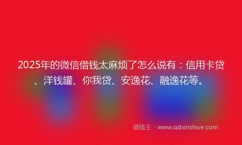 2025年的微信借钱太麻烦了怎么说有：信用卡贷、洋钱罐、你我贷、安逸花、融逸花等。