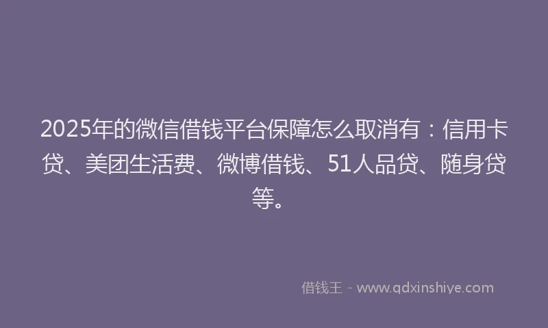 2025年的微信借钱平台保障怎么取消有：信用卡贷、美团生活费、微博借钱、51人品贷、随身贷等。