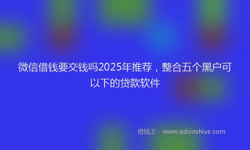 微信借钱要交钱吗2025年推荐，整合五个黑户可以下的贷款软件