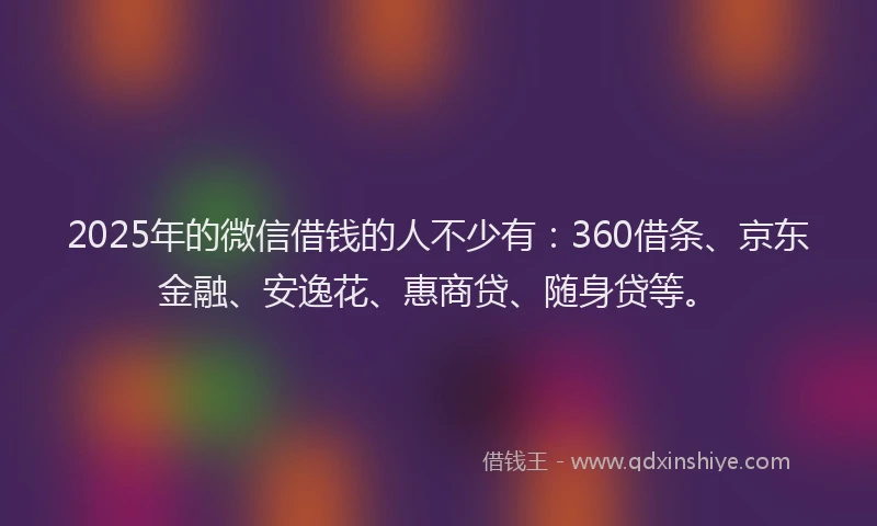 2025年的微信借钱的人不少有：360借条、京东金融、安逸花、惠商贷、随身贷等。