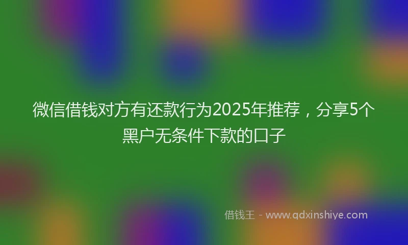 微信借钱对方有还款行为2025年推荐，分享5个黑户无条件下款的口子