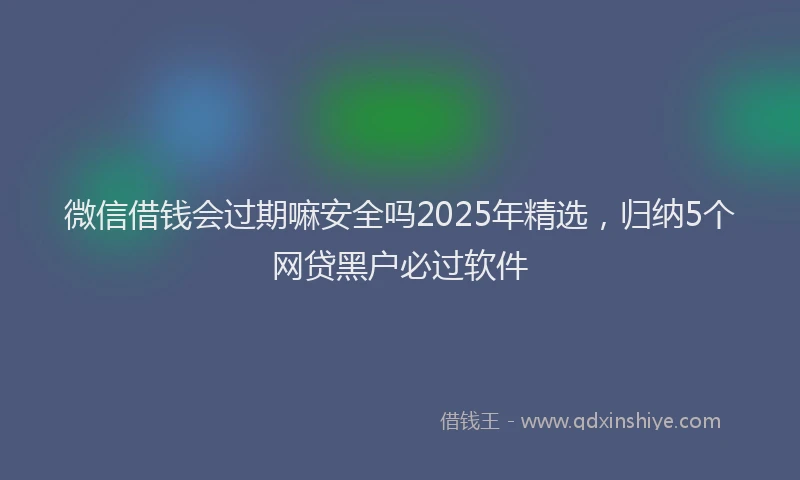 微信借钱会过期嘛安全吗2025年精选，归纳5个网贷黑户必过软件
