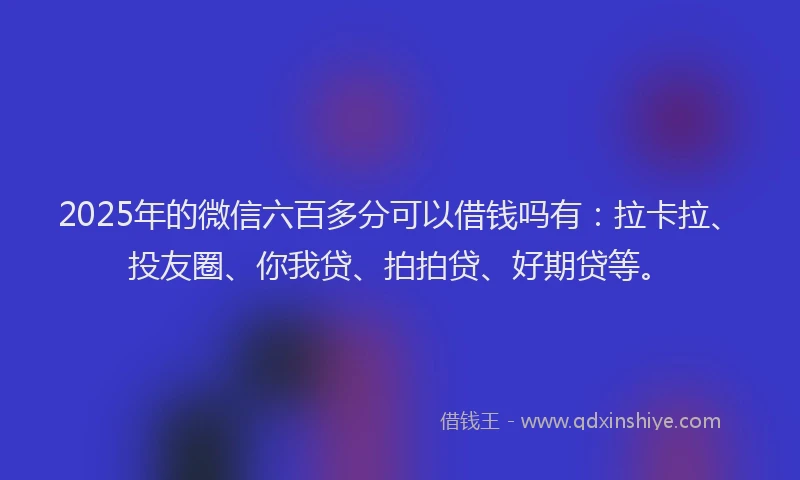 2025年的微信六百多分可以借钱吗有：拉卡拉、投友圈、你我贷、拍拍贷、好期贷等。
