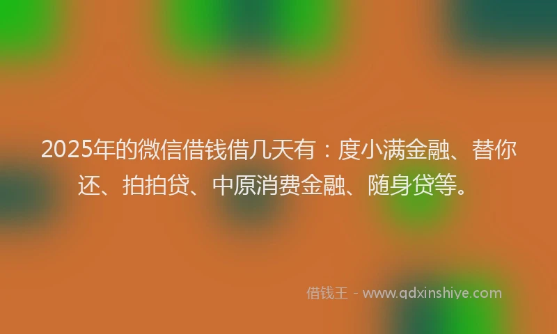 2025年的微信借钱借几天有：度小满金融、替你还、拍拍贷、中原消费金融、随身贷等。