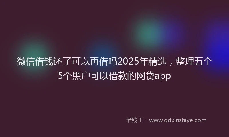 微信借钱还了可以再借吗2025年精选，整理五个5个黑户可以借款的网贷app