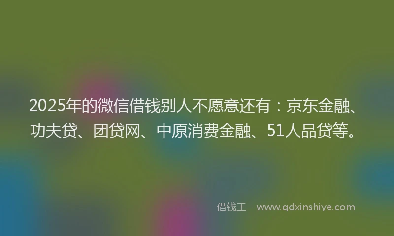 2025年的微信借钱别人不愿意还有：京东金融、功夫贷、团贷网、中原消费金融、51人品贷等。