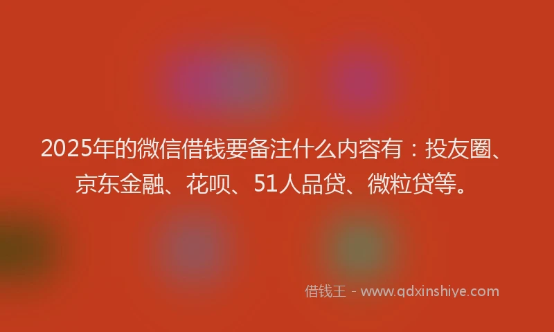 2025年的微信借钱要备注什么内容有：投友圈、京东金融、花呗、51人品贷、微粒贷等。
