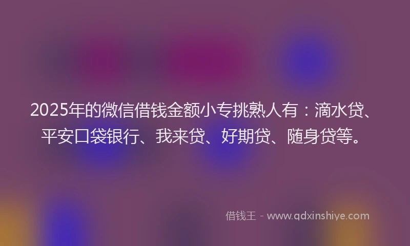 2025年的微信借钱金额小专挑熟人有：滴水贷、平安口袋银行、我来贷、好期贷、随身贷等。