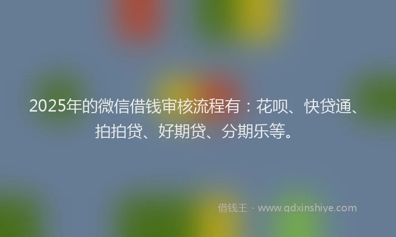 2025年的微信借钱审核流程有：花呗、快贷通、拍拍贷、好期贷、分期乐等。