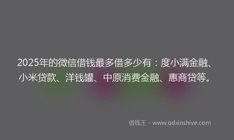 2025年的微信借钱最多借多少有：度小满金融、小米贷款、洋钱罐、中原消费金融、惠商贷等。