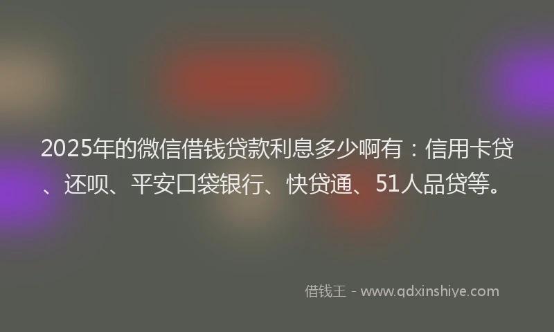 2025年的微信借钱贷款利息多少啊有：信用卡贷、还呗、平安口袋银行、快贷通、51人品贷等。