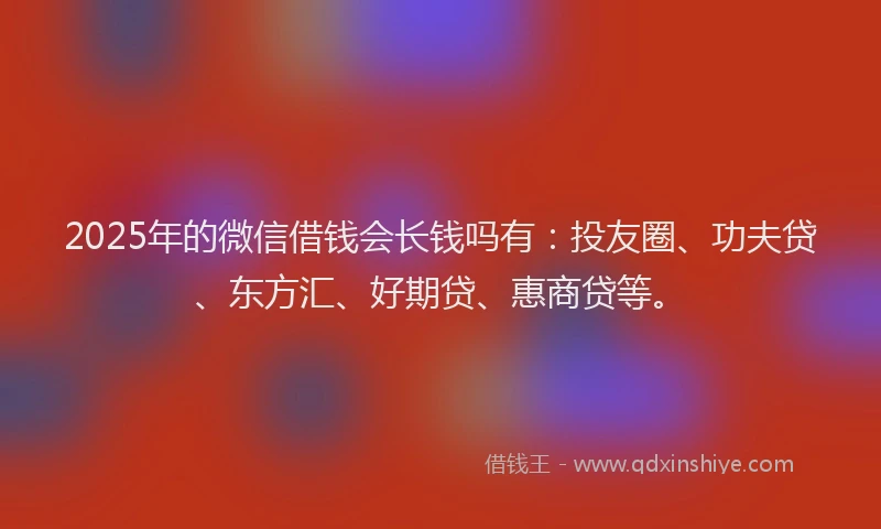 2025年的微信借钱会长钱吗有：投友圈、功夫贷、东方汇、好期贷、惠商贷等。