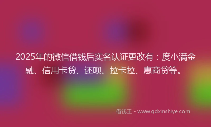 2025年的微信借钱后实名认证更改有：度小满金融、信用卡贷、还呗、拉卡拉、惠商贷等。
