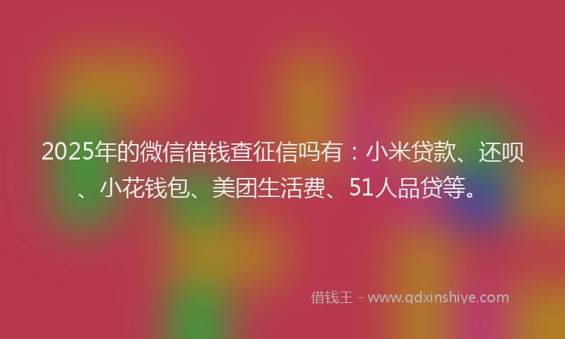 2025年的微信借钱查征信吗有：小米贷款、还呗、小花钱包、美团生活费、51人品贷等。