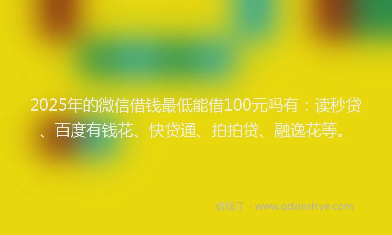2025年的微信借钱最低能借100元吗有：读秒贷、百度有钱花、快贷通、拍拍贷、融逸花等。