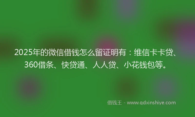 2025年的微信借钱怎么留证明有：维信卡卡贷、360借条、快贷通、人人贷、小花钱包等。