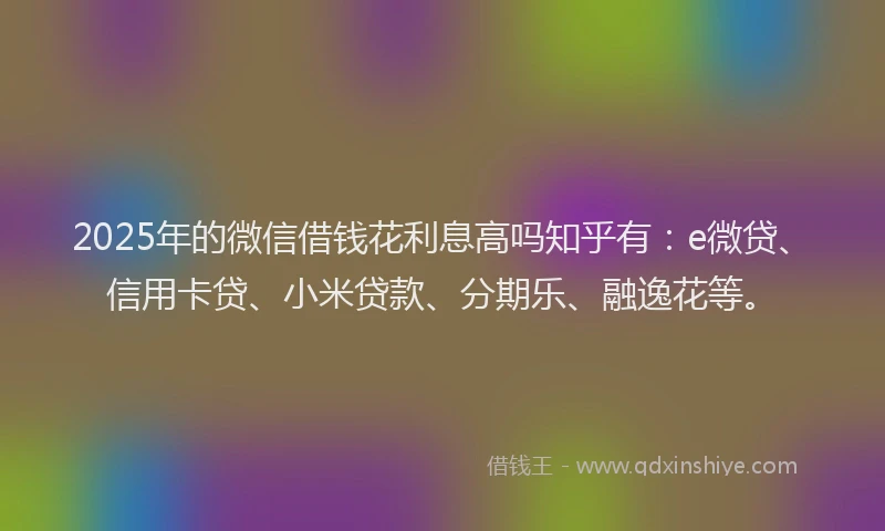 2025年的微信借钱花利息高吗知乎有：e微贷、信用卡贷、小米贷款、分期乐、融逸花等。