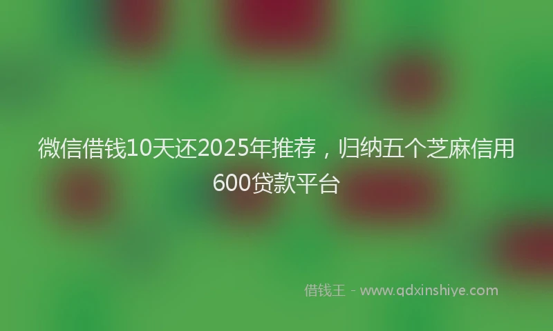 微信借钱10天还2025年推荐，归纳五个芝麻信用600贷款平台