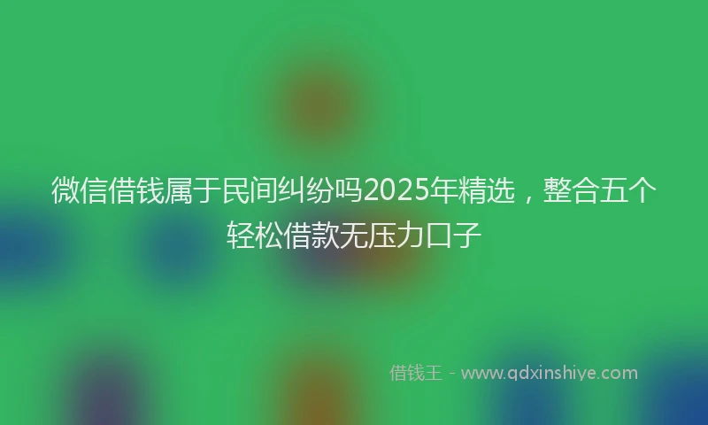 微信借钱属于民间纠纷吗2025年精选，整合五个轻松借款无压力口子