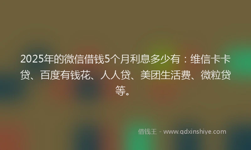 2025年的微信借钱5个月利息多少有：维信卡卡贷、百度有钱花、人人贷、美团生活费、微粒贷等。