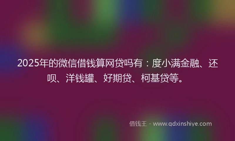 2025年的微信借钱算网贷吗有：度小满金融、还呗、洋钱罐、好期贷、柯基贷等。