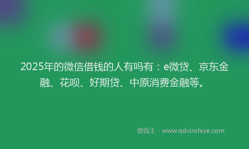 2025年的微信借钱的人有吗有：e微贷、京东金融、花呗、好期贷、中原消费金融等。