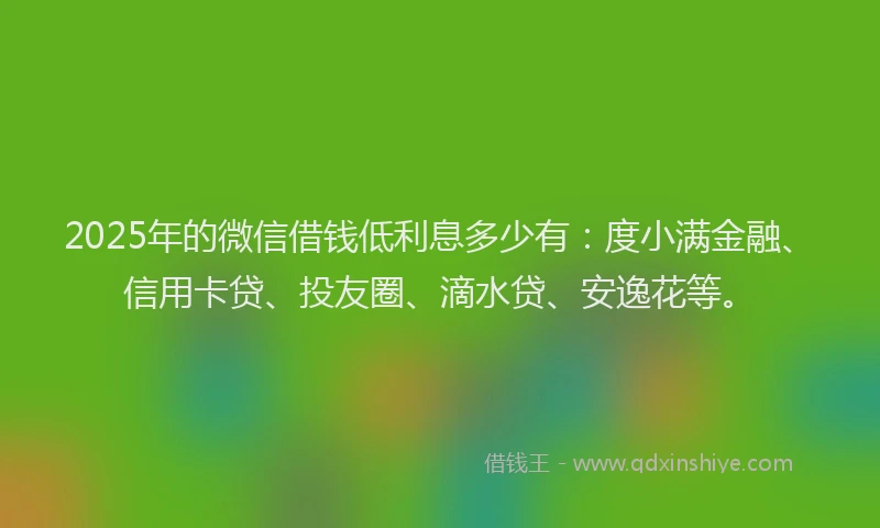 2025年的微信借钱低利息多少有：度小满金融、信用卡贷、投友圈、滴水贷、安逸花等。