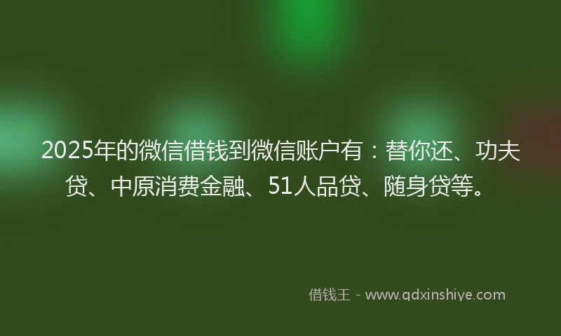 2025年的微信借钱到微信账户有：替你还、功夫贷、中原消费金融、51人品贷、随身贷等。