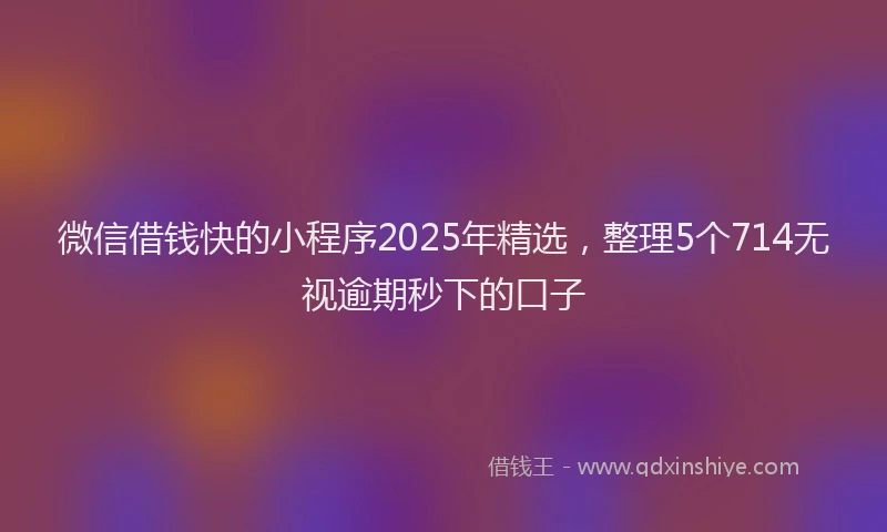 微信借钱快的小程序2025年精选，整理5个714无视逾期秒下的口子