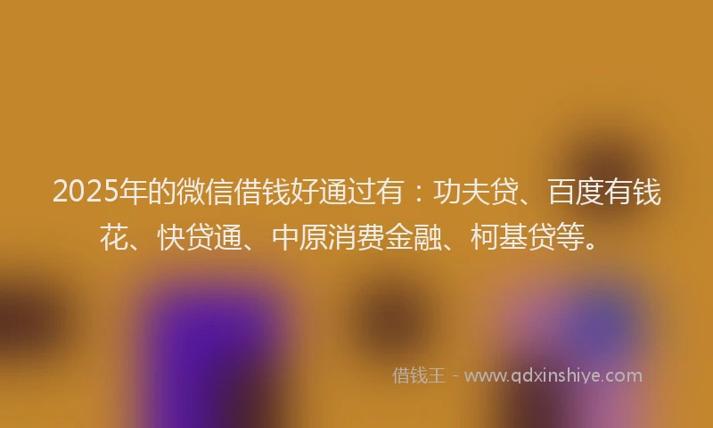 2025年的微信借钱好通过有：功夫贷、百度有钱花、快贷通、中原消费金融、柯基贷等。