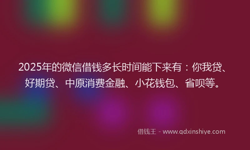 2025年的微信借钱多长时间能下来有：你我贷、好期贷、中原消费金融、小花钱包、省呗等。