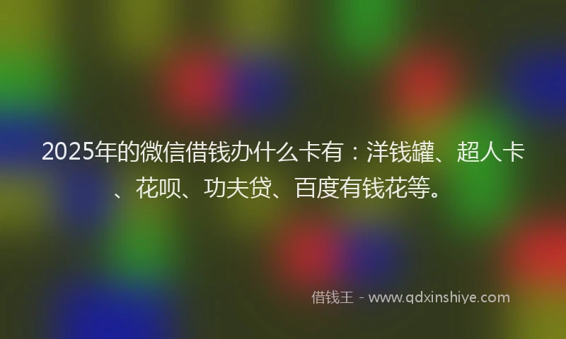 2025年的微信借钱办什么卡有：洋钱罐、超人卡、花呗、功夫贷、百度有钱花等。