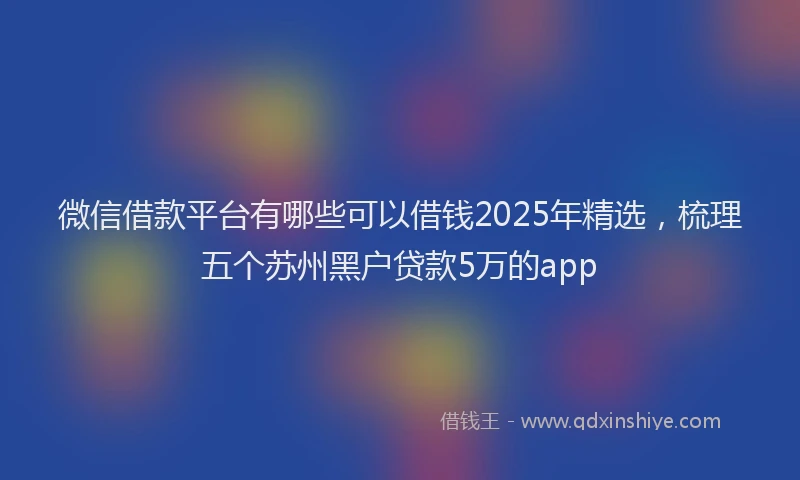 微信借款平台有哪些可以借钱2025年精选，梳理五个苏州黑户贷款5万的app