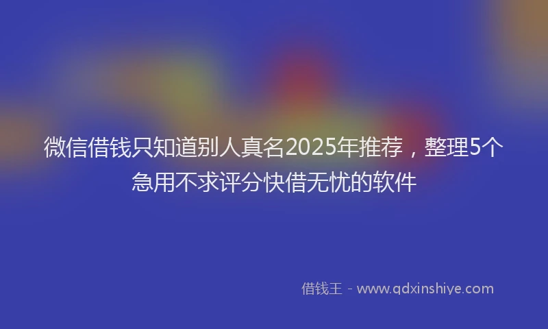 微信借钱只知道别人真名2025年推荐，整理5个急用不求评分快借无忧的软件