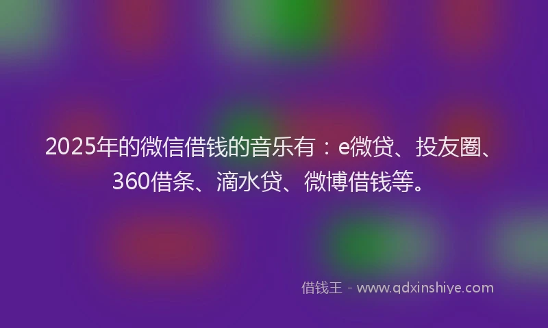 2025年的微信借钱的音乐有：e微贷、投友圈、360借条、滴水贷、微博借钱等。