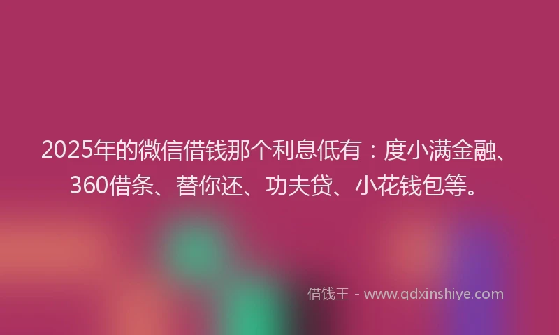 2025年的微信借钱那个利息低有：度小满金融、360借条、替你还、功夫贷、小花钱包等。