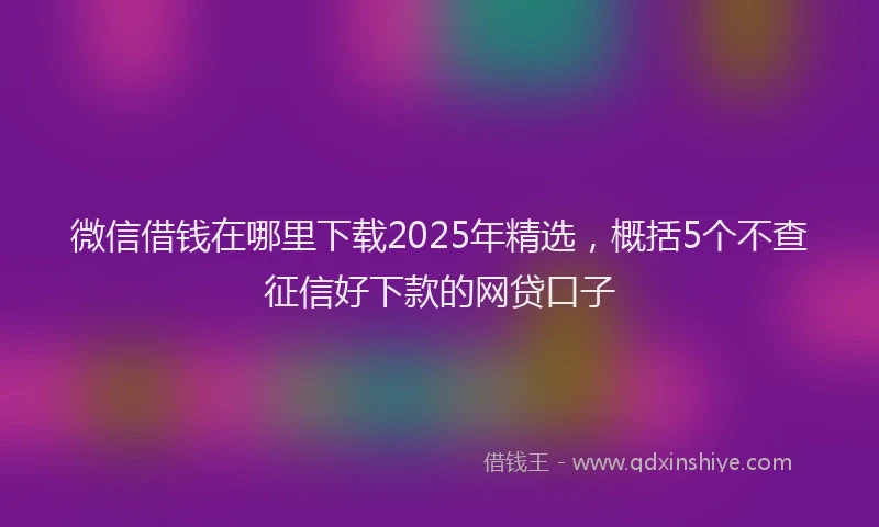 微信借钱在哪里下载2025年精选，概括5个不查征信好下款的网贷口子