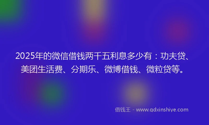 2025年的微信借钱两千五利息多少有：功夫贷、美团生活费、分期乐、微博借钱、微粒贷等。