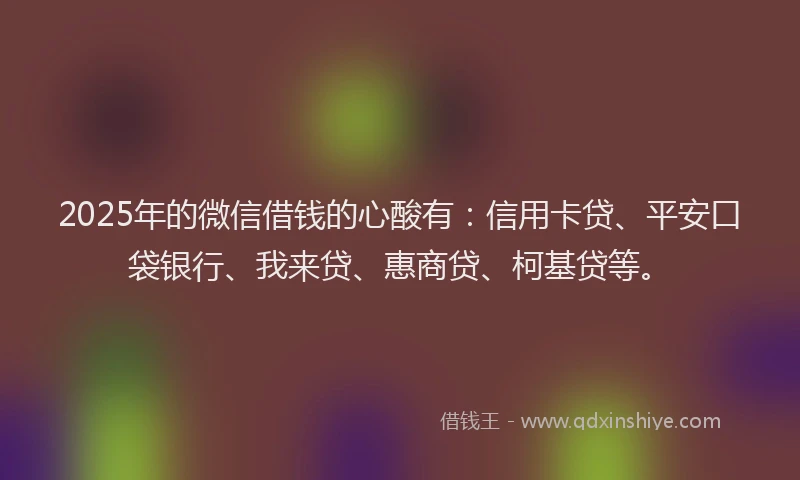 2025年的微信借钱的心酸有：信用卡贷、平安口袋银行、我来贷、惠商贷、柯基贷等。