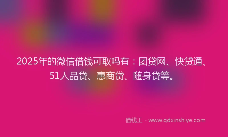 2025年的微信借钱可取吗有：团贷网、快贷通、51人品贷、惠商贷、随身贷等。