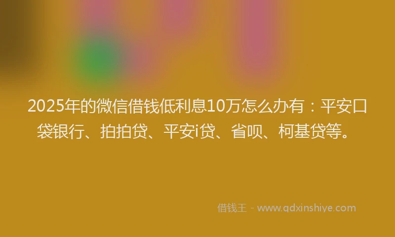2025年的微信借钱低利息10万怎么办有：平安口袋银行、拍拍贷、平安i贷、省呗、柯基贷等。