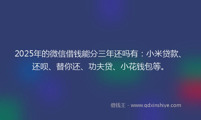 2025年的微信借钱能分三年还吗有：小米贷款、还呗、替你还、功夫贷、小花钱包等。