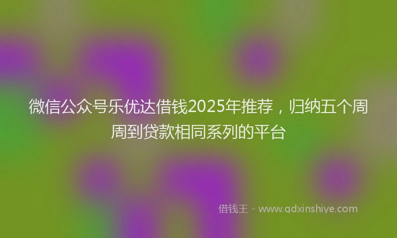 微信公众号乐优达借钱2025年推荐，归纳五个周周到贷款相同系列的平台
