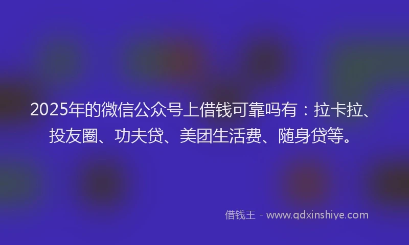 2025年的微信公众号上借钱可靠吗有：拉卡拉、投友圈、功夫贷、美团生活费、随身贷等。