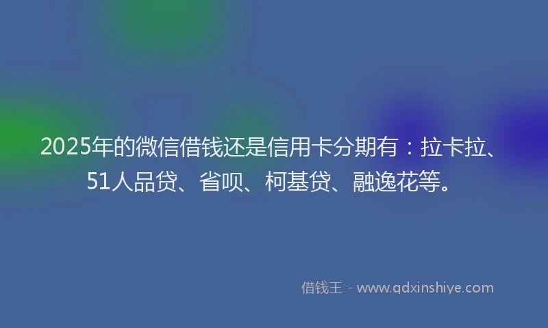 2025年的微信借钱还是信用卡分期有：拉卡拉、51人品贷、省呗、柯基贷、融逸花等。