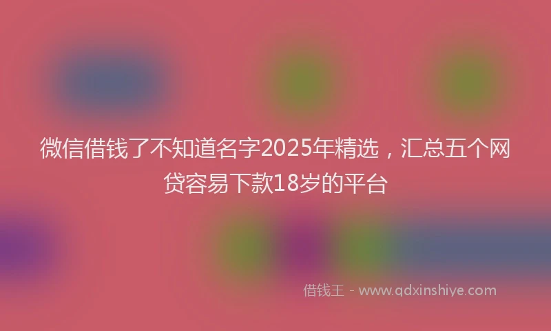 微信借钱了不知道名字2025年精选，汇总五个网贷容易下款18岁的平台