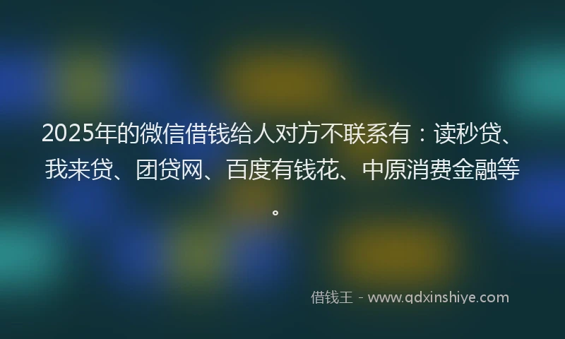 2025年的微信借钱给人对方不联系有：读秒贷、我来贷、团贷网、百度有钱花、中原消费金融等。